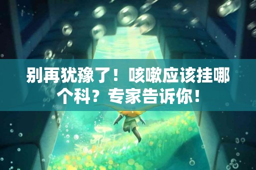 别再犹豫了！咳嗽应该挂哪个科？专家告诉你！