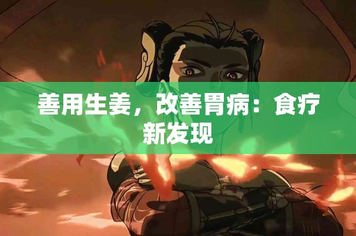 善用生姜，改善胃病：食疗新发现