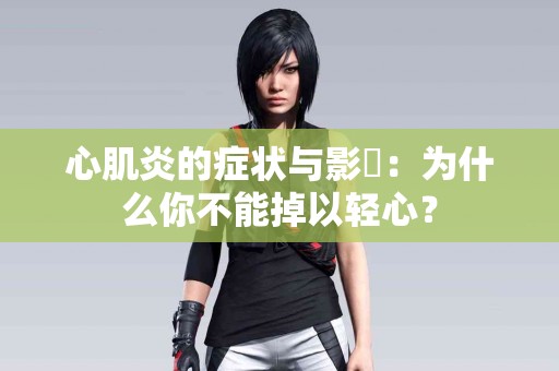 心肌炎的症状与影響：为什么你不能掉以轻心？