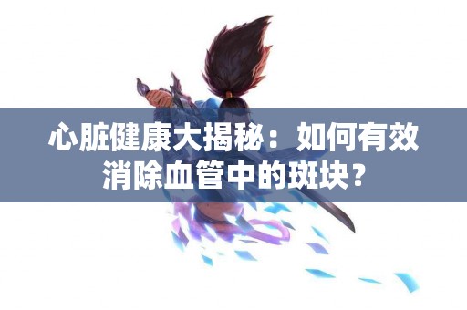 心脏健康大揭秘：如何有效消除血管中的斑块？