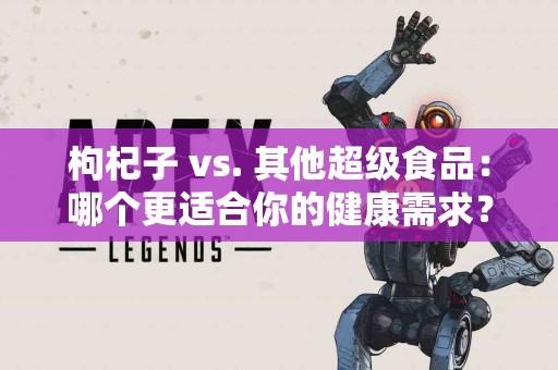 枸杞子 vs. 其他超级食品：哪个更适合你的健康需求？