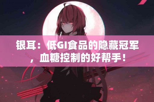 银耳：低GI食品的隐藏冠军，血糖控制的好帮手！