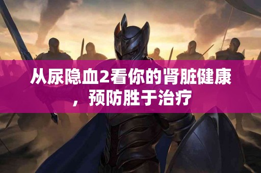 从尿隐血2看你的肾脏健康，预防胜于治疗