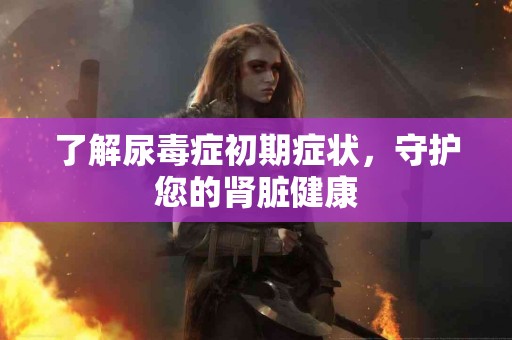 了解尿毒症初期症状，守护您的肾脏健康