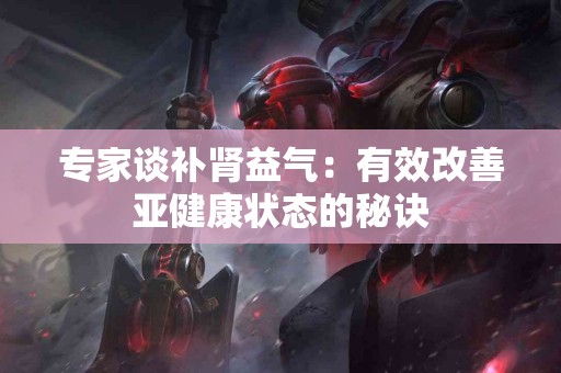 专家谈补肾益气：有效改善亚健康状态的秘诀