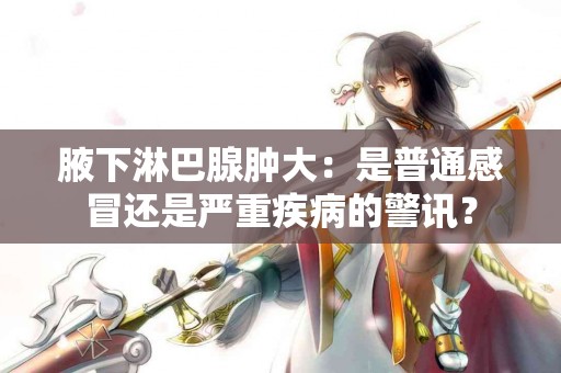 腋下淋巴腺肿大：是普通感冒还是严重疾病的警讯？
