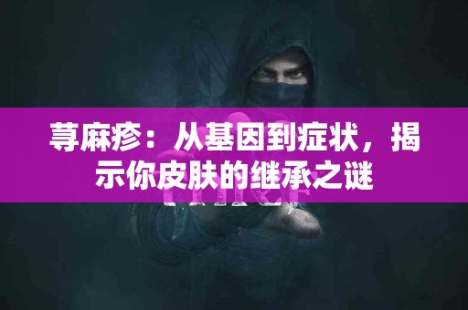 荨麻疹：从基因到症状，揭示你皮肤的继承之谜