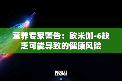营养专家警告：欧米伽-6缺乏可能导致的健康风险