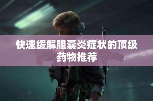 快速缓解胆囊炎症状的顶级药物推荐