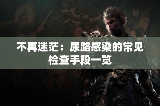 不再迷茫：尿路感染的常见检查手段一览