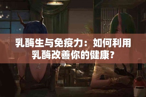 乳酶生与免疫力：如何利用乳酶改善你的健康？