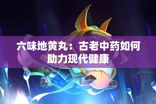 六味地黄丸：古老中药如何助力现代健康