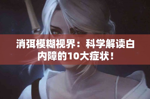 消弭模糊视界：科学解读白内障的10大症状！