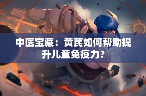 中医宝藏：黄芪如何帮助提升儿童免疫力？