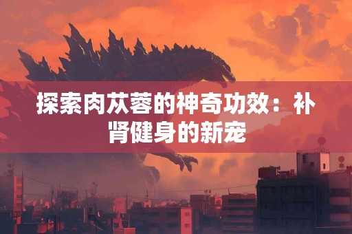 探索肉苁蓉的神奇功效：补肾健身的新宠