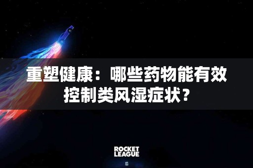 重塑健康：哪些药物能有效控制类风湿症状？
