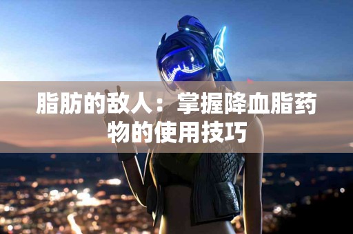 脂肪的敌人：掌握降血脂药物的使用技巧