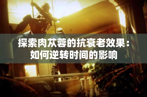 探索肉苁蓉的抗衰老效果：如何逆转时间的影响