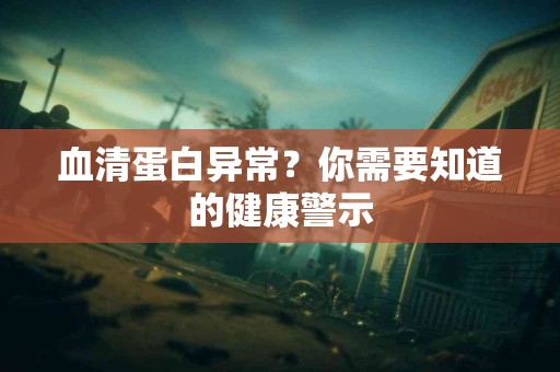 血清蛋白异常？你需要知道的健康警示