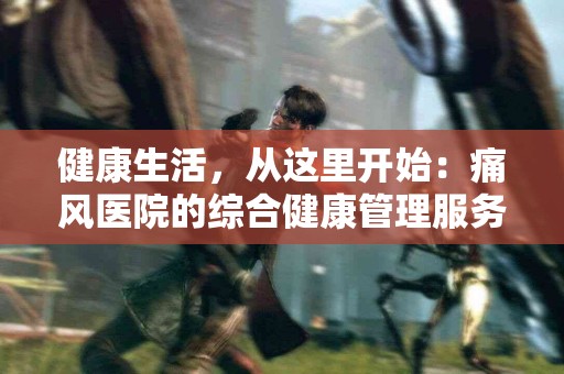 健康生活，从这里开始：痛风医院的综合健康管理服务