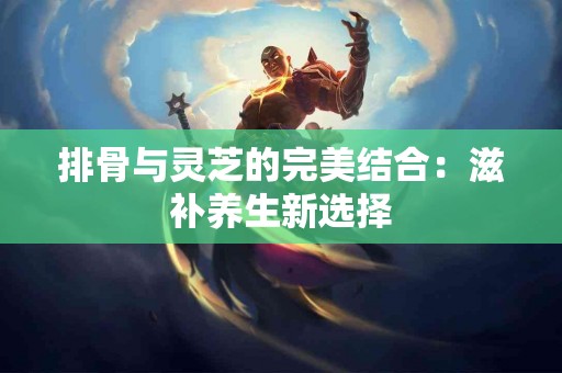 排骨与灵芝的完美结合：滋补养生新选择