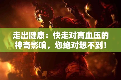 走出健康：快走对高血压的神奇影响，您绝对想不到！