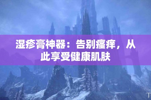 湿疹膏神器：告别瘙痒，从此享受健康肌肤