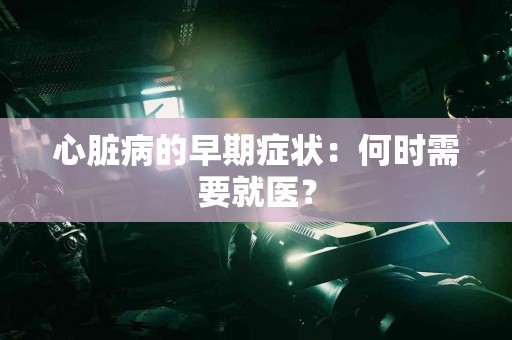 心脏病的早期症状：何时需要就医？