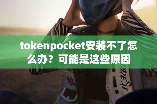 tokenpocket安装不了怎么办？可能是这些原因