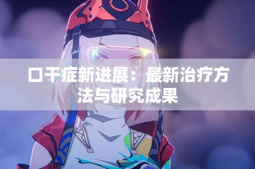 口干症新进展：最新治疗方法与研究成果