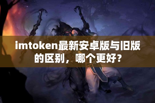 imtoken最新安卓版与旧版的区别，哪个更好？