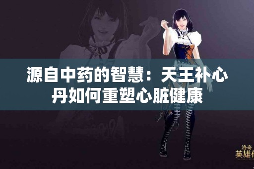 源自中药的智慧：天王补心丹如何重塑心脏健康