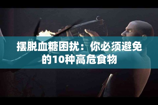 摆脱血糖困扰：你必须避免的10种高危食物