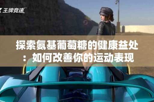 探索氨基葡萄糖的健康益处：如何改善你的运动表现