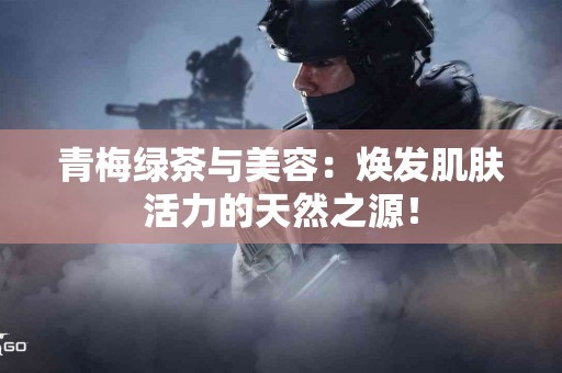 青梅绿茶与美容：焕发肌肤活力的天然之源！