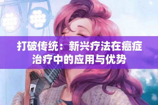 打破传统：新兴疗法在癌症治疗中的应用与优势