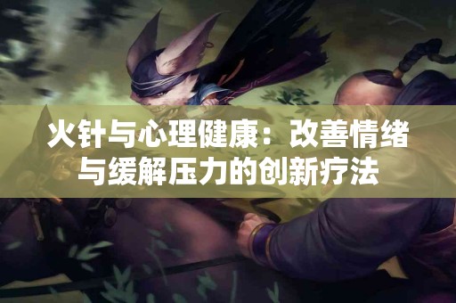 火针与心理健康：改善情绪与缓解压力的创新疗法