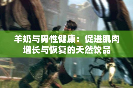羊奶与男性健康：促进肌肉增长与恢复的天然饮品
