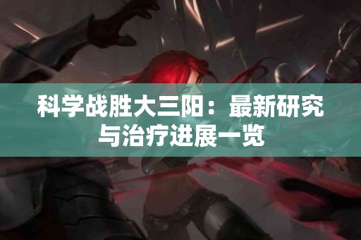 科学战胜大三阳：最新研究与治疗进展一览