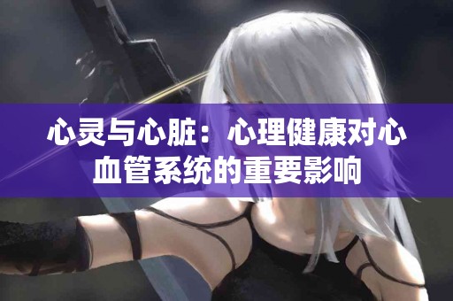 心灵与心脏：心理健康对心血管系统的重要影响
