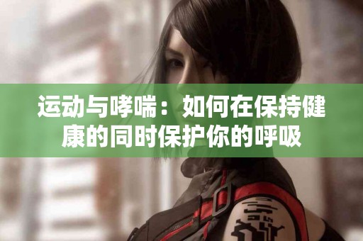 运动与哮喘：如何在保持健康的同时保护你的呼吸