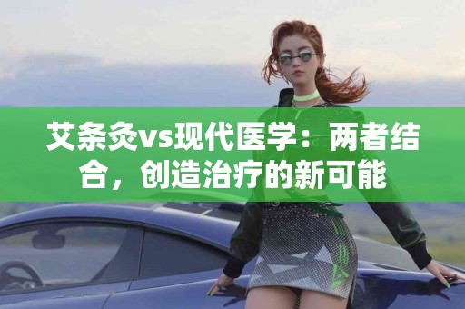 艾条灸vs现代医学：两者结合，创造治疗的新可能