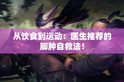 从饮食到运动：医生推荐的脚肿自救法！