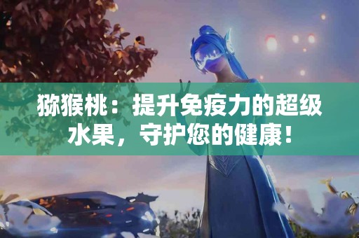 猕猴桃：提升免疫力的超级水果，守护您的健康！