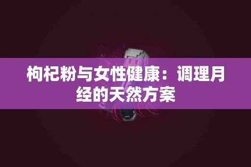 枸杞粉与女性健康：调理月经的天然方案