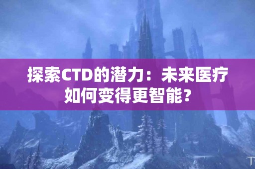 探索CTD的潜力：未来医疗如何变得更智能？