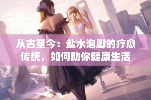 从古至今：盐水泡脚的疗愈传统，如何助你健康生活