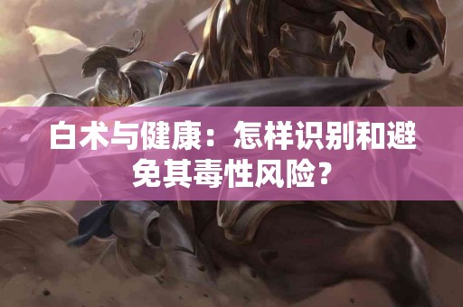 白术与健康：怎样识别和避免其毒性风险？