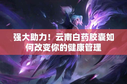 强大助力！云南白药胶囊如何改变你的健康管理