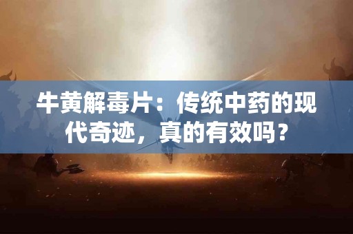 牛黄解毒片：传统中药的现代奇迹，真的有效吗？